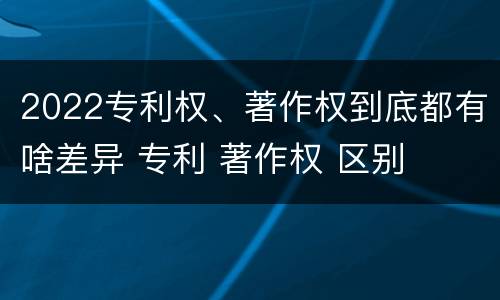 2022专利权、著作权到底都有啥差异 专利 著作权 区别