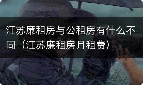 江苏廉租房与公租房有什么不同（江苏廉租房月租费）