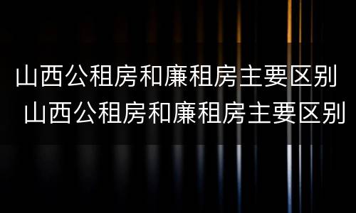 山西公租房和廉租房主要区别 山西公租房和廉租房主要区别是什么