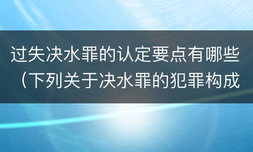 过失决水罪的认定要点有哪些（下列关于决水罪的犯罪构成表述错误的是）