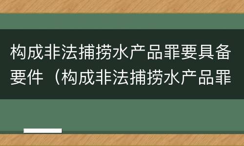 构成非法捕捞水产品罪要具备要件（构成非法捕捞水产品罪要具备要件有哪些）