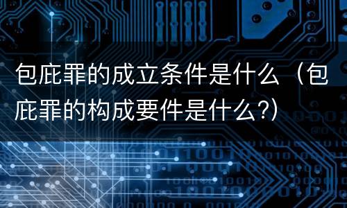 包庇罪的成立条件是什么（包庇罪的构成要件是什么?）