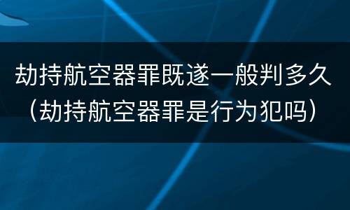 劫持航空器罪既遂一般判多久（劫持航空器罪是行为犯吗）