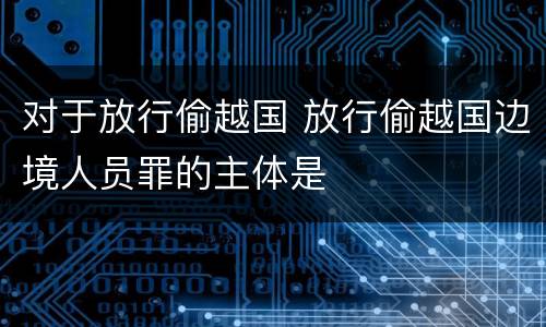 对于放行偷越国 放行偷越国边境人员罪的主体是