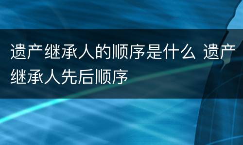 遗产继承人的顺序是什么 遗产继承人先后顺序