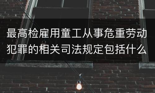 最高检雇用童工从事危重劳动犯罪的相关司法规定包括什么主要内容