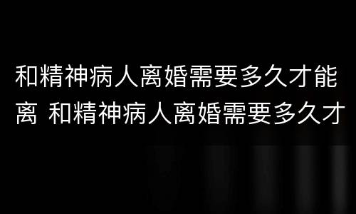 和精神病人离婚需要多久才能离 和精神病人离婚需要多久才能离婚