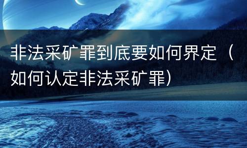 非法采矿罪到底要如何界定（如何认定非法采矿罪）