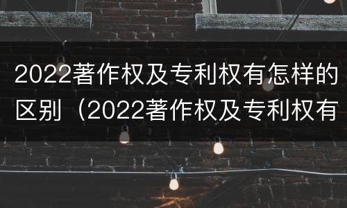 2022著作权及专利权有怎样的区别（2022著作权及专利权有怎样的区别呢）