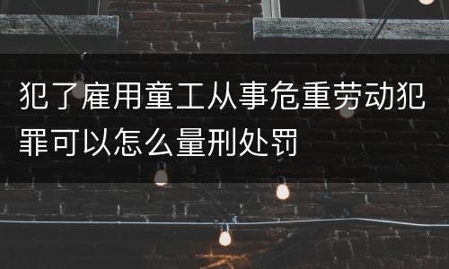犯了雇用童工从事危重劳动犯罪可以怎么量刑处罚