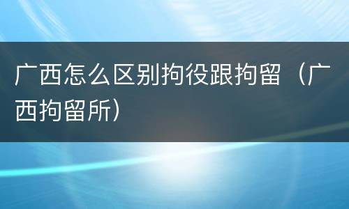 广西怎么区别拘役跟拘留（广西拘留所）