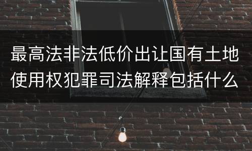 最高法非法低价出让国有土地使用权犯罪司法解释包括什么重要规定