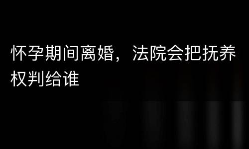 怀孕期间离婚，法院会把抚养权判给谁