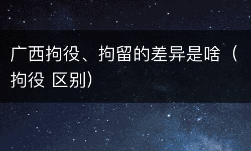 广西拘役、拘留的差异是啥（拘役 区别）