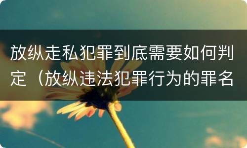 放纵走私犯罪到底需要如何判定（放纵违法犯罪行为的罪名）