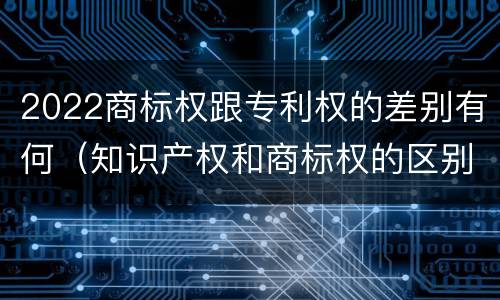 2022商标权跟专利权的差别有何（知识产权和商标权的区别）