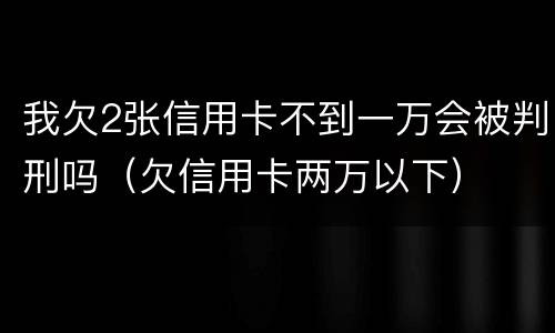 我欠2张信用卡不到一万会被判刑吗（欠信用卡两万以下）