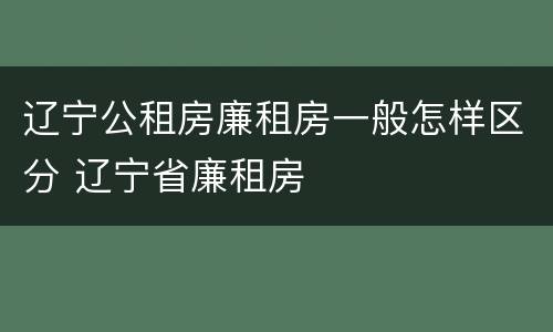辽宁公租房廉租房一般怎样区分 辽宁省廉租房