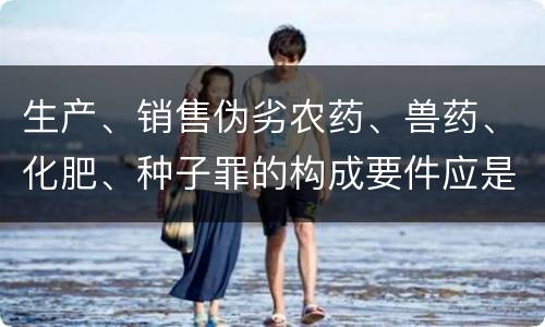 生产、销售伪劣农药、兽药、化肥、种子罪的构成要件应是什么