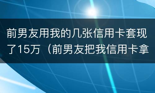 前男友用我的几张信用卡套现了15万（前男友把我信用卡拿走 刷爆不还）