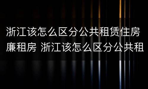 浙江该怎么区分公共租赁住房廉租房 浙江该怎么区分公共租赁住房廉租房和住宅