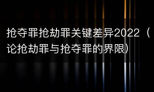 抢夺罪抢劫罪关键差异2022（论抢劫罪与抢夺罪的界限）
