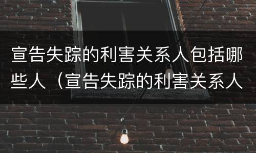 宣告失踪的利害关系人包括哪些人（宣告失踪的利害关系人是指哪些人）