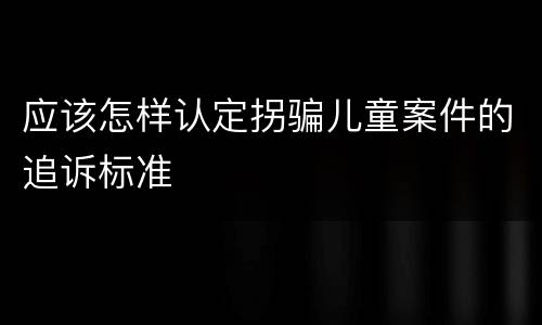 应该怎样认定拐骗儿童案件的追诉标准