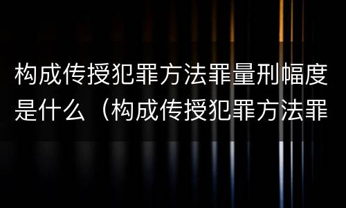 构成传授犯罪方法罪量刑幅度是什么（构成传授犯罪方法罪量刑幅度是什么）