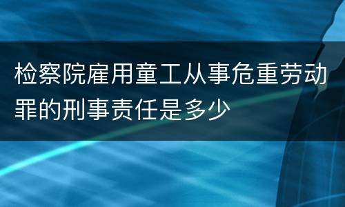 检察院雇用童工从事危重劳动罪的刑事责任是多少