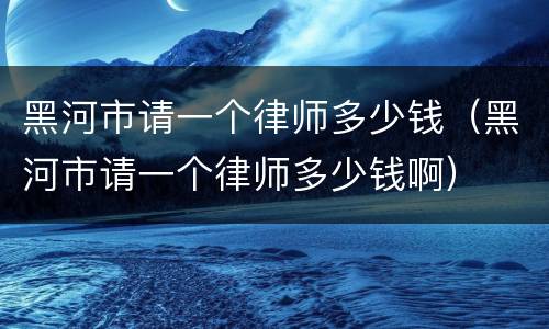 黑河市请一个律师多少钱（黑河市请一个律师多少钱啊）