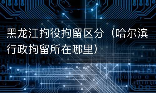 黑龙江拘役拘留区分（哈尔滨行政拘留所在哪里）