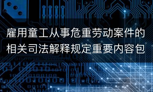 雇用童工从事危重劳动案件的相关司法解释规定重要内容包括什么
