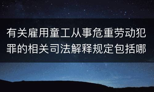 有关雇用童工从事危重劳动犯罪的相关司法解释规定包括哪些重要内容