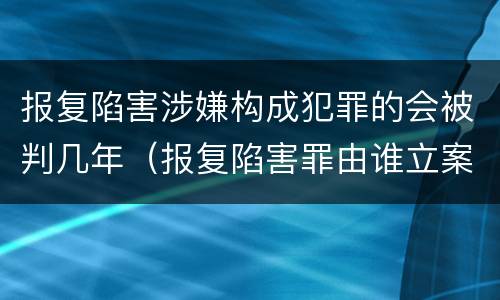 报复陷害涉嫌构成犯罪的会被判几年（报复陷害罪由谁立案）