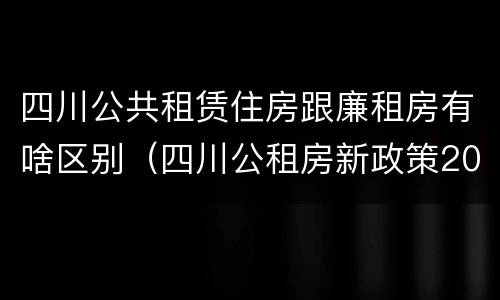 四川公共租赁住房跟廉租房有啥区别（四川公租房新政策2020）
