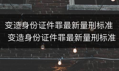 变造身份证件罪最新量刑标准 变造身份证件罪最新量刑标准是什么