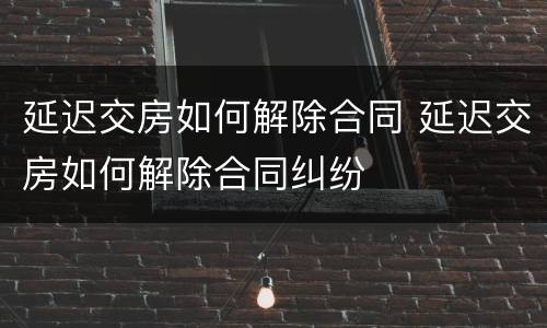 延迟交房如何解除合同 延迟交房如何解除合同纠纷