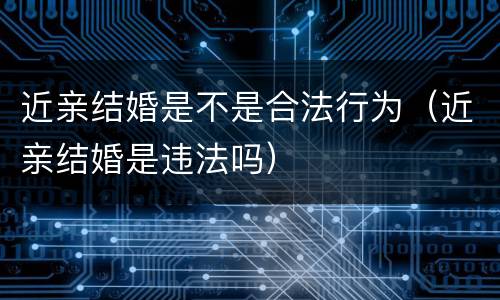 近亲结婚是不是合法行为（近亲结婚是违法吗）