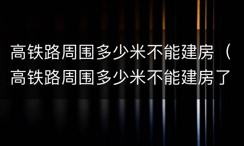 高铁路周围多少米不能建房（高铁路周围多少米不能建房了）