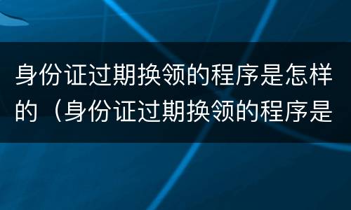 身份证过期换领的程序是怎样的（身份证过期换领的程序是怎样的呢）