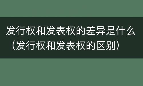 发行权和发表权的差异是什么（发行权和发表权的区别）