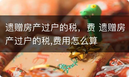 遗赠房产过户的税，费 遗赠房产过户的税,费用怎么算