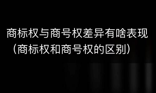 商标权与商号权差异有啥表现（商标权和商号权的区别）