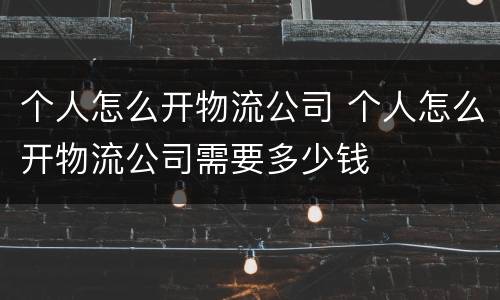 个人怎么开物流公司 个人怎么开物流公司需要多少钱