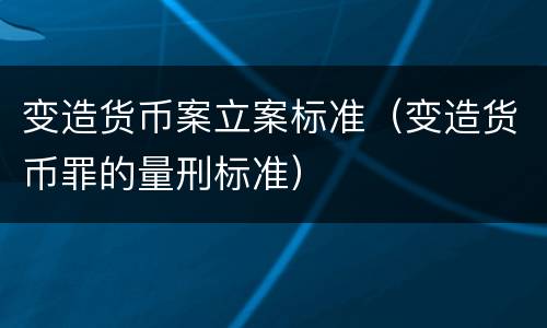 变造货币案立案标准（变造货币罪的量刑标准）