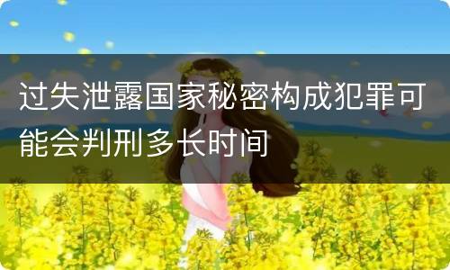过失泄露国家秘密构成犯罪可能会判刑多长时间