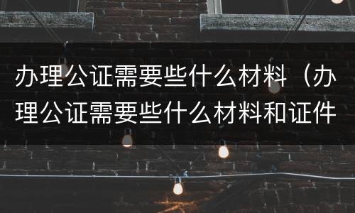 办理公证需要些什么材料（办理公证需要些什么材料和证件）