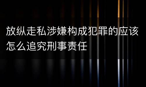 放纵走私涉嫌构成犯罪的应该怎么追究刑事责任