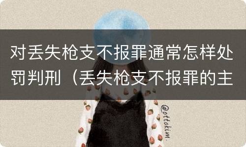 对丢失枪支不报罪通常怎样处罚判刑（丢失枪支不报罪的主体是什么）